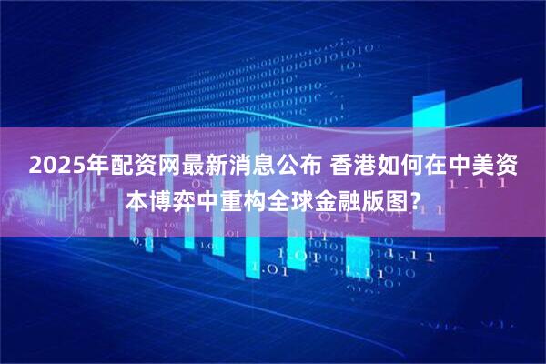 2025年配资网最新消息公布 香港如何在中美资本博弈中重构全球金融版图？