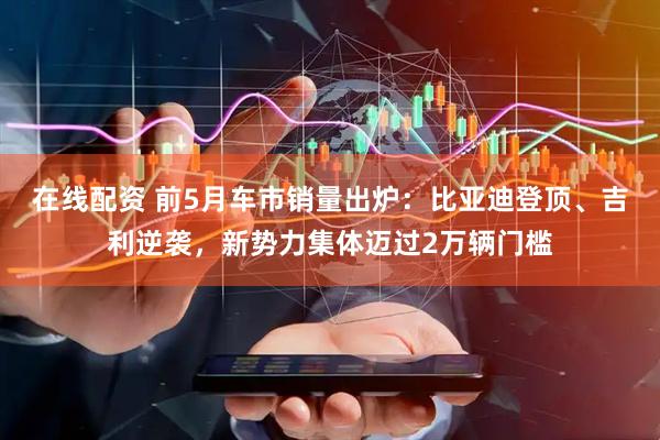 在线配资 前5月车市销量出炉：比亚迪登顶、吉利逆袭，新势力集体迈过2万辆门槛