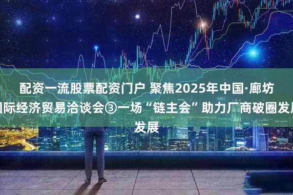 配资一流股票配资门户 聚焦2025年中国·廊坊国际经济贸易洽谈会③一场“链主会”助力厂商破圈发展