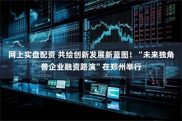 网上实盘配资 共绘创新发展新蓝图！“未来独角兽企业融资路演”在郑州举行