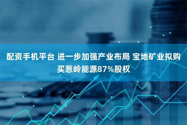 配资手机平台 进一步加强产业布局 宝地矿业拟购买葱岭能源87%股权