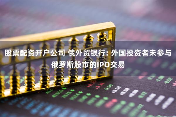 股票配资开户公司 俄外贸银行: 外国投资者未参与俄罗斯股市的IPO交易