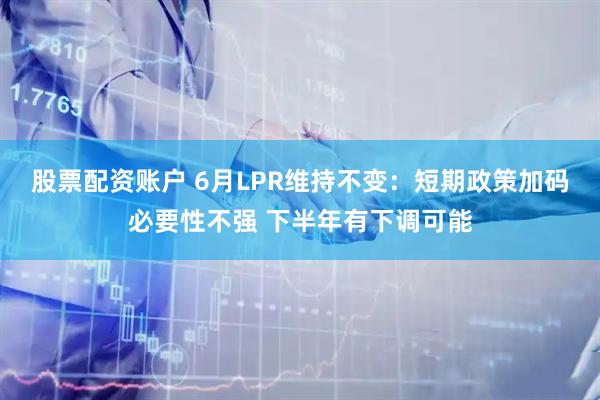 股票配资账户 6月LPR维持不变：短期政策加码必要性不强 下半年有下调可能
