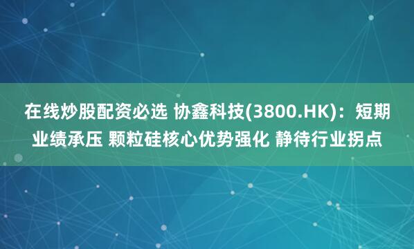 在线炒股配资必选 协鑫科技(3800.HK)：短期业绩承压 颗粒硅核心优势强化 静待行业拐点