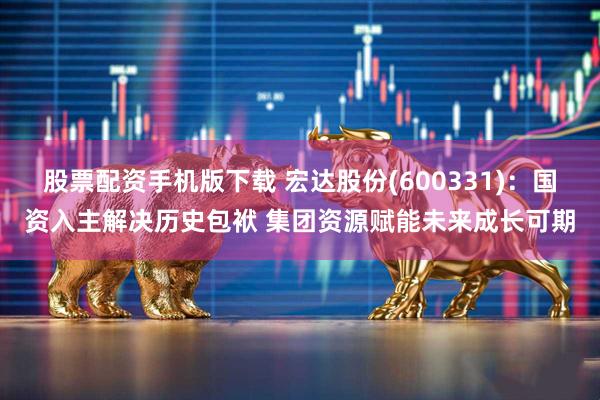 股票配资手机版下载 宏达股份(600331)：国资入主解决历史包袱 集团资源赋能未来成长可期