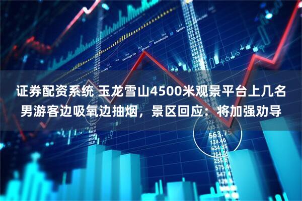 证券配资系统 玉龙雪山4500米观景平台上几名男游客边吸氧边抽烟，景区回应：将加强劝导