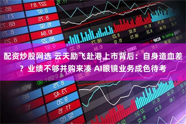 配资炒股网选 云天励飞赴港上市背后：自身造血差？业绩不够并购来凑 AI眼镜业务成色待考