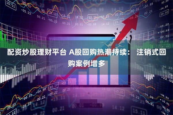 配资炒股理财平台 A股回购热潮持续： 注销式回购案例增多
