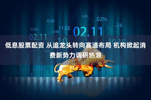 低息股票配资 从追龙头转向赛道布局 机构掀起消费新势力调研热浪