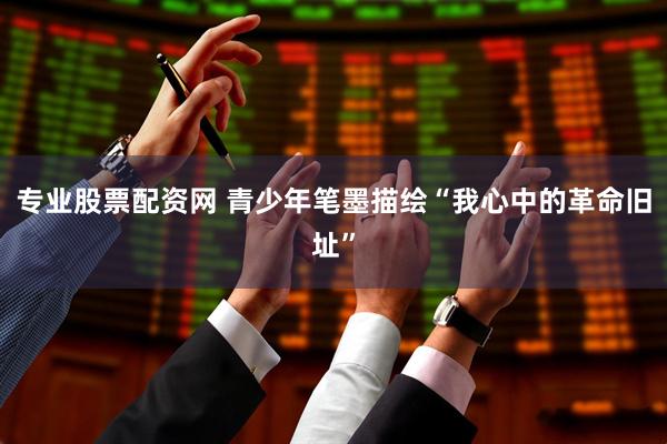 专业股票配资网 青少年笔墨描绘“我心中的革命旧址”