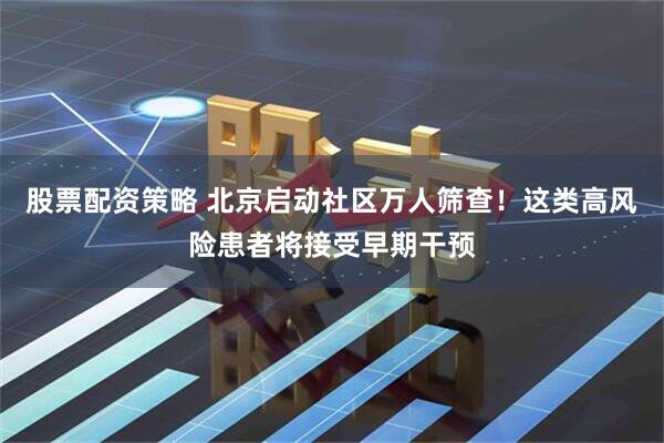股票配资策略 北京启动社区万人筛查！这类高风险患者将接受早期干预