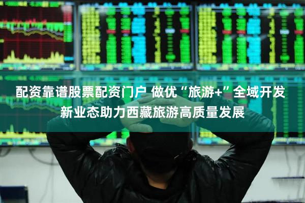 配资靠谱股票配资门户 做优“旅游+”全域开发 新业态助力西藏旅游高质量发展