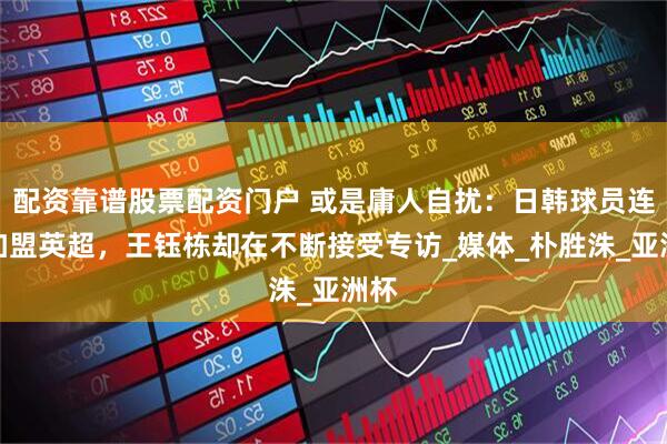配资靠谱股票配资门户 或是庸人自扰：日韩球员连爆加盟英超，王钰栋却在不断接受专访_媒体_朴胜洙_亚洲杯