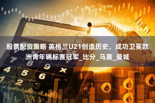 股票配资策略 英格兰U21创造历史，成功卫冕欧洲青年锦标赛冠军_比分_马赛_曼城