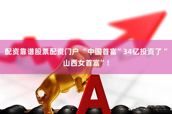 配资靠谱股票配资门户 “中国首富”34亿投资了“山西女首富”！