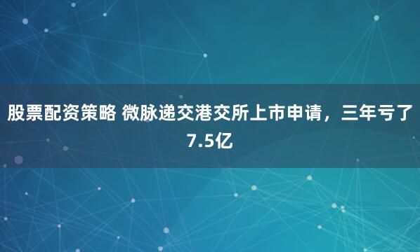 股票配资策略 微脉递交港交所上市申请，三年亏了7.5亿
