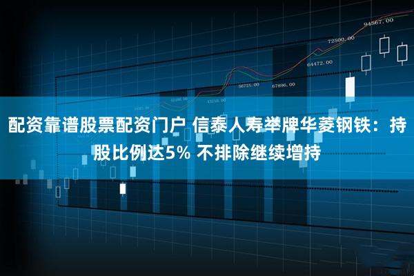 配资靠谱股票配资门户 信泰人寿举牌华菱钢铁：持股比例达5% 不排除继续增持