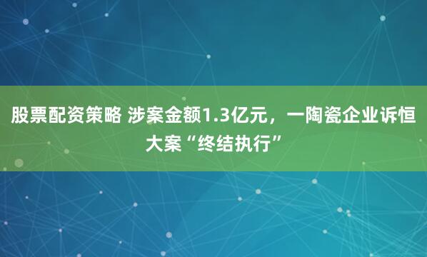 股票配资策略 涉案金额1.3亿元，一陶瓷企业诉恒大案“终结执行”