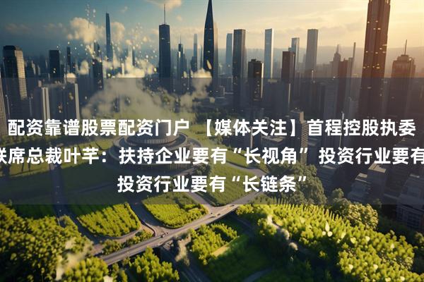 配资靠谱股票配资门户 【媒体关注】首程控股执委会委员、联席总裁叶芊：扶持企业要有“长视角” 投资行业要有“长链条”