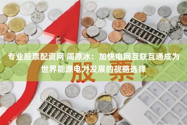 专业股票配资网 周原冰：加快电网互联互通成为世界能源电力发展的战略选择