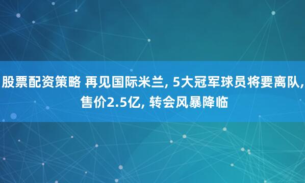 股票配资策略 再见国际米兰, 5大冠军球员将要离队, 售价2.5亿, 转会风暴降临