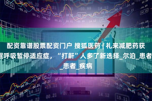 配资靠谱股票配资门户 搜狐医药 | 礼来减肥药获批睡眠呼吸暂停适应症，“打鼾”人多了新选择_尔泊_患者_疾病