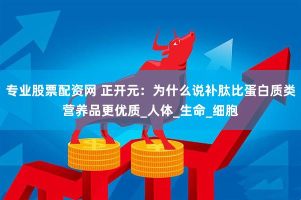 专业股票配资网 正开元：为什么说补肽比蛋白质类营养品更优质_人体_生命_细胞