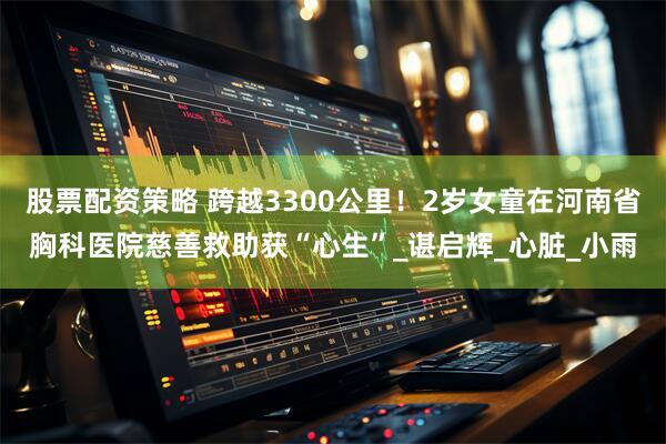 股票配资策略 跨越3300公里！2岁女童在河南省胸科医院慈善救助获“心生”_谌启辉_心脏_小雨