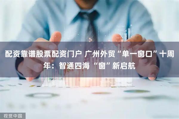 配资靠谱股票配资门户 广州外贸“单一窗口”十周年：智通四海 “窗”新启航
