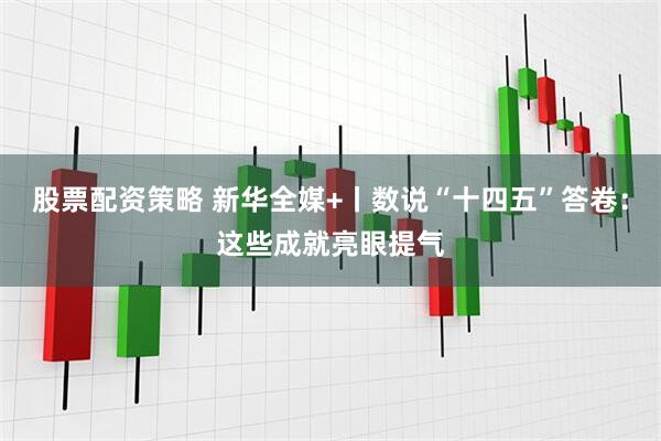 股票配资策略 新华全媒+丨数说“十四五”答卷：这些成就亮眼提气