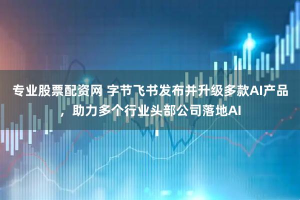 专业股票配资网 字节飞书发布并升级多款AI产品，助力多个行业头部公司落地AI