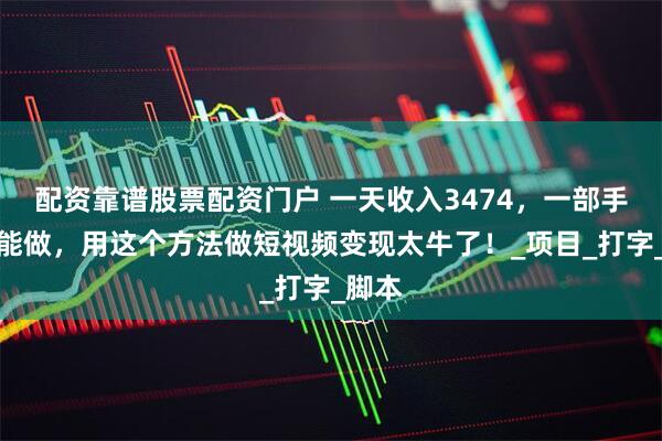配资靠谱股票配资门户 一天收入3474，一部手机就能做，用这个方法做短视频变现太牛了！_项目_打字_脚本
