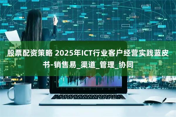 股票配资策略 2025年ICT行业客户经营实践蓝皮书-销售易_渠道_管理_协同