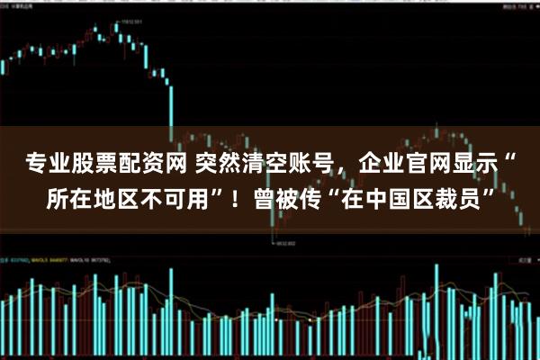 专业股票配资网 突然清空账号，企业官网显示“所在地区不可用”！曾被传“在中国区裁员”