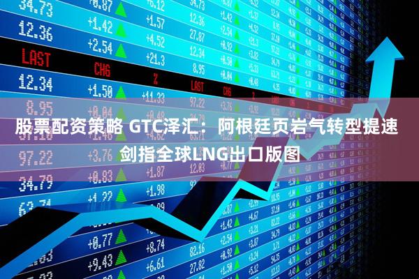 股票配资策略 GTC泽汇：阿根廷页岩气转型提速 剑指全球LNG出口版图