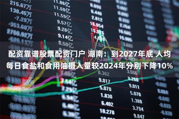 配资靠谱股票配资门户 湖南：到2027年底 人均每日食盐和食用油摄入量较2024年分别下降10%