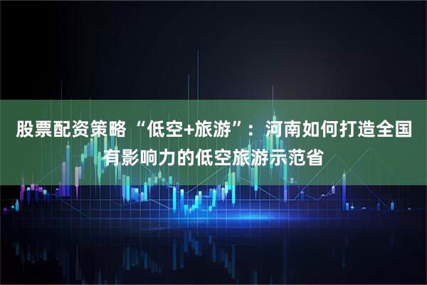 股票配资策略 “低空+旅游”：河南如何打造全国有影响力的低空旅游示范省