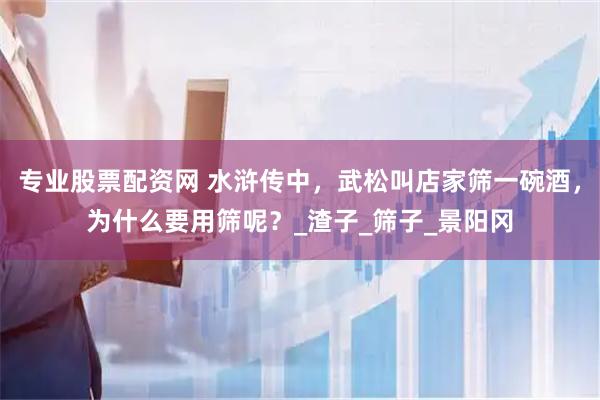 专业股票配资网 水浒传中，武松叫店家筛一碗酒，为什么要用筛呢？_渣子_筛子_景阳冈