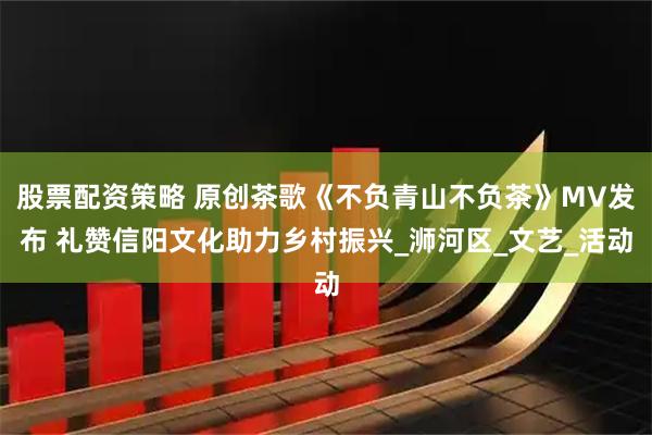 股票配资策略 原创茶歌《不负青山不负茶》MV发布 礼赞信阳文化助力乡村振兴_浉河区_文艺_活动