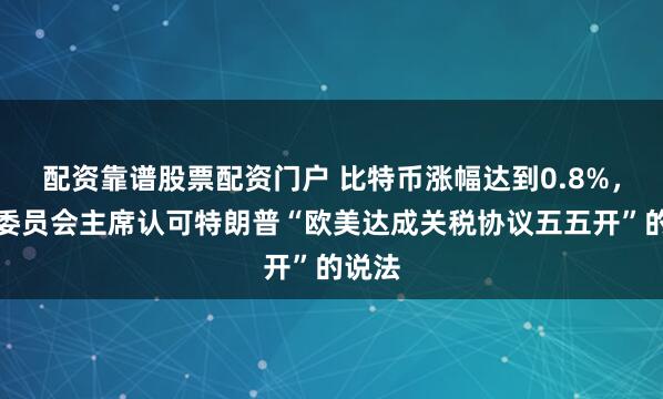 配资靠谱股票配资门户 比特币涨幅达到0.8%，欧盟委员会主席认可特朗普“欧美达成关税协议五五开”的说法