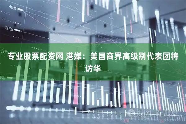 专业股票配资网 港媒：美国商界高级别代表团将访华
