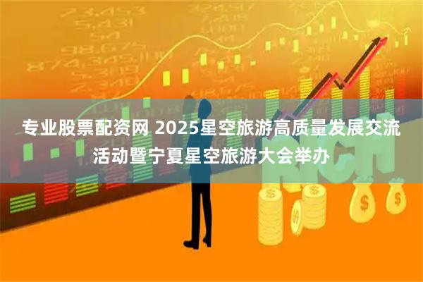 专业股票配资网 2025星空旅游高质量发展交流活动暨宁夏星空旅游大会举办
