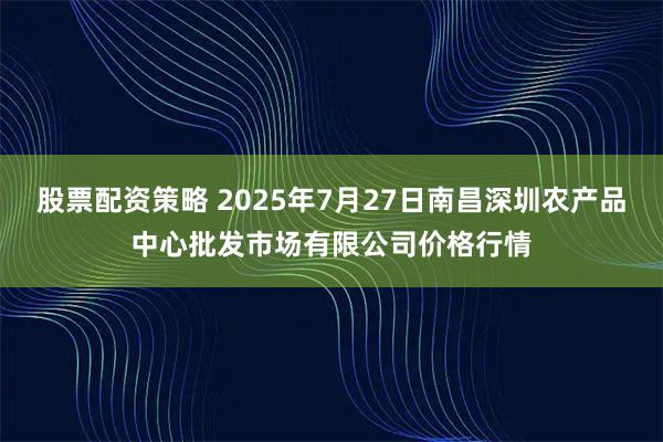 股票配资策略 2025年7月27日南昌深圳农产品中心批发市场有限公司价格行情