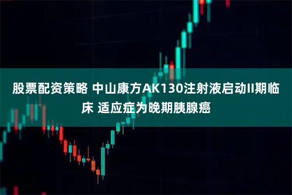 股票配资策略 中山康方AK130注射液启动II期临床 适应症为晚期胰腺癌