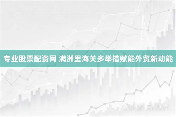 专业股票配资网 满洲里海关多举措赋能外贸新动能