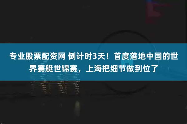 专业股票配资网 倒计时3天！首度落地中国的世界赛艇世锦赛，上海把细节做到位了
