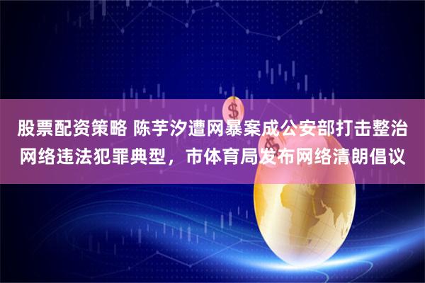 股票配资策略 陈芋汐遭网暴案成公安部打击整治网络违法犯罪典型，市体育局发布网络清朗倡议