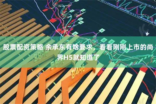 股票配资策略 余承东有啥要求，看看刚刚上市的尚界H5就知道了