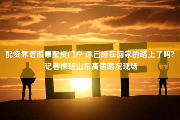 配资靠谱股票配资门户 你已经在回家的路上了吗? 记者探班山东高速路况现场