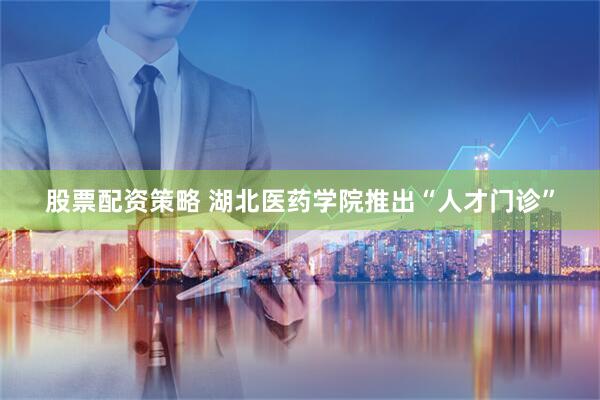 股票配资策略 湖北医药学院推出“人才门诊”